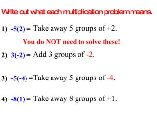 Write out what each multiplication problem means. 1)  -5(2)  =  Take away 5 groups of +2. You do NOT need to solve these! 2)  3(-2)  =  Add 3 groups of  -2 . 3)  -5(-4)  =  Take away 5 groups of  -4 . 4)  -8(1)  =  Take away 8 groups of +1. 