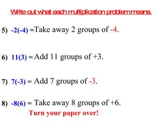 Write out what each multiplication problem means. 5)  -2(-4)  =  Take away 2 groups of  -4 . 6)  11(3)  =  Add 11 groups of +3. 7)  7(-3)  =  Add 7 groups of  -3 . 8)  -8(6)  =  Take away 8 groups of +6. Turn your paper over! 