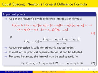 Equal Spacing: Newton’s Forward Difference Formula
Important points
⇒ As per the Newton’s divide difference interpolation formula
f (x)= f0 + (x − x0)f [x0, x1] + (x − x0)(x − x1)f [x0, x1, x2] + ...+
(x − x0)(x − x1)....(x − xn−1)f [x0, ..., xn]
(1)
or
f [x0, ...., xk] =
f [x1, ....., xk] − f [x0, ...., xk−1]
xk − x0
⇒ Above expression is valid for arbitrarily spaced nodes.
⇒ In most of the practical experimentation, it can be adopted.
⇒ For some instances, the interval may be equi-spaced, i.e,
x0, x1 = x0 + h, x2 = x0 + 2h, ....., xn = x0 + nh (2)
Dr. Varun Kumar (IIIT Surat) Unit 2 / Lecture-3 3 / 9
 