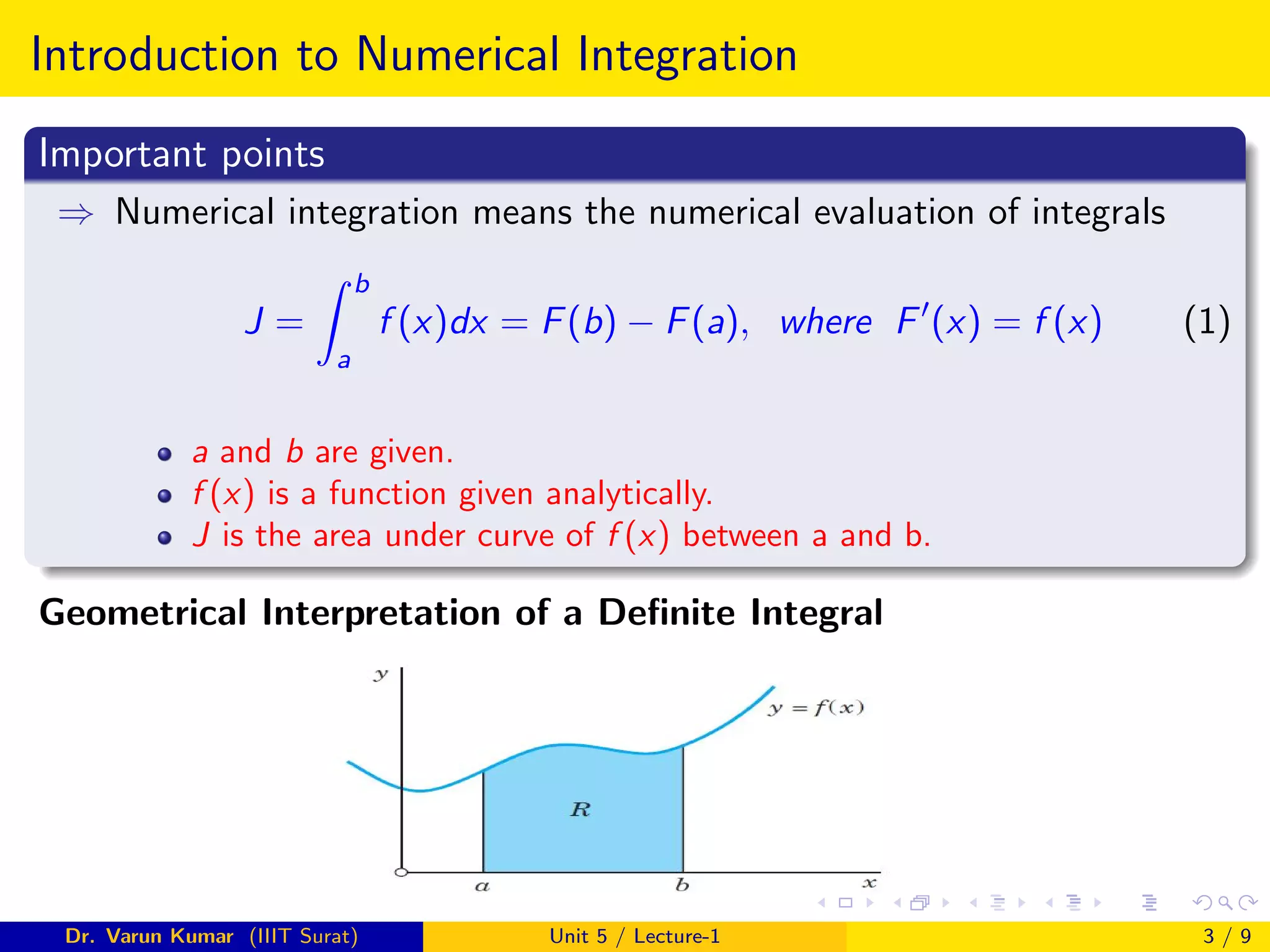 Introduction to Numerical Integration
Important points
⇒ Numerical integration means the numerical evaluation of integrals
J =
Z b
a
f (x)dx = F(b) − F(a), where F0
(x) = f (x) (1)
a and b are given.
f (x) is a function given analytically.
J is the area under curve of f (x) between a and b.
Geometrical Interpretation of a Definite Integral
Dr. Varun Kumar (IIIT Surat) Unit 5 / Lecture-1 3 / 9
 