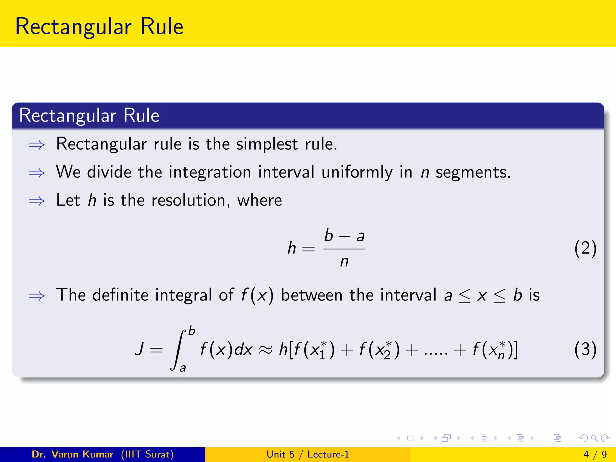Rectangular Rule
Rectangular Rule
⇒ Rectangular rule is the simplest rule.
⇒ We divide the integration interval uniformly in n segments.
⇒ Let h is the resolution, where
h =
b − a
n
(2)
⇒ The definite integral of f (x) between the interval a ≤ x ≤ b is
J =
Z b
a
f (x)dx ≈ h[f (x∗
1 ) + f (x∗
2 ) + ..... + f (x∗
n )] (3)
Dr. Varun Kumar (IIIT Surat) Unit 5 / Lecture-1 4 / 9
 