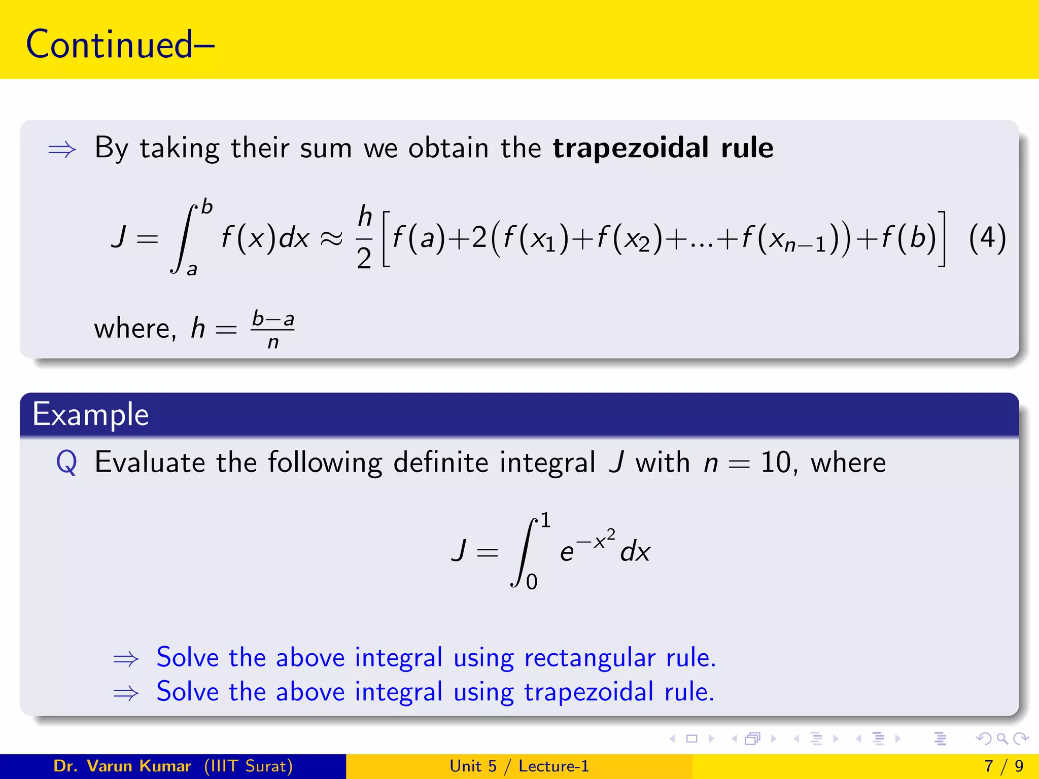 Continued–
⇒ By taking their sum we obtain the trapezoidal rule
J =
Z b
a
f (x)dx ≈
h
2
h
f (a)+2 f (x1)+f (x2)+...+f (xn−1)

+f (b)
i
(4)
where, h = b−a
n
Example
Q Evaluate the following definite integral J with n = 10, where
J =
Z 1
0
e−x2
dx
⇒ Solve the above integral using rectangular rule.
⇒ Solve the above integral using trapezoidal rule.
Dr. Varun Kumar (IIIT Surat) Unit 5 / Lecture-1 7 / 9
 