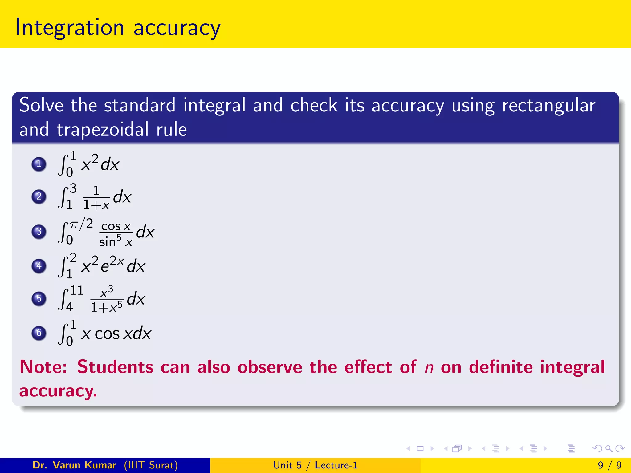 Integration accuracy
Solve the standard integral and check its accuracy using rectangular
and trapezoidal rule
1
R 1
0 x2dx
2
R 3
1
1
1+x dx
3
R π/2
0
cos x
sin5
x
dx
4
R 2
1 x2e2x dx
5
R 11
4
x3
1+x5 dx
6
R 1
0 x cos xdx
Note: Students can also observe the effect of n on definite integral
accuracy.
Dr. Varun Kumar (IIIT Surat) Unit 5 / Lecture-1 9 / 9
 