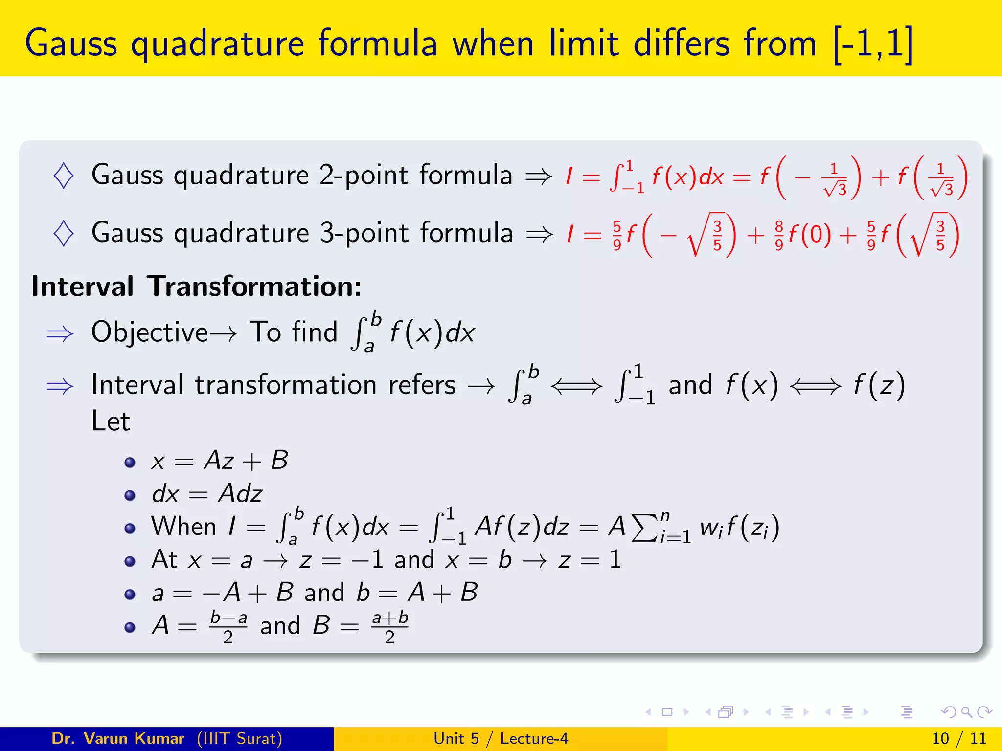 Gauss quadrature formula when limit differs from [-1,1]
♦ Gauss quadrature 2-point formula ⇒ I =
R 1
−1
f (x)dx = f

− 1
√
3

+ f

1
√
3

♦ Gauss quadrature 3-point formula ⇒ I = 5
9
f

−
q
3
5

+ 8
9
f (0) + 5
9
f
q
3
5

Interval Transformation:
⇒ Objective→ To find
R b
a f (x)dx
⇒ Interval transformation refers →
R b
a ⇐⇒
R 1
−1 and f (x) ⇐⇒ f (z)
Let
x = Az + B
dx = Adz
When I =
R b
a
f (x)dx =
R 1
−1
Af (z)dz = A
Pn
i=1 wi f (zi )
At x = a → z = −1 and x = b → z = 1
a = −A + B and b = A + B
A = b−a
2 and B = a+b
2
Dr. Varun Kumar (IIIT Surat) Unit 5 / Lecture-4 10 / 11
 