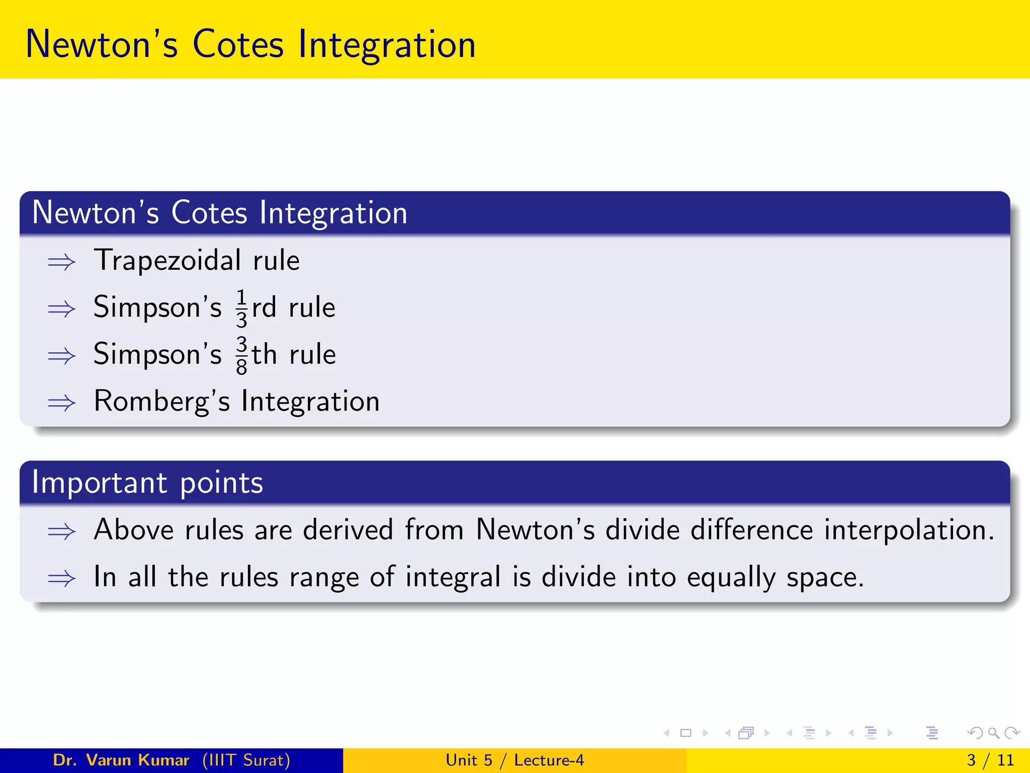 Newton’s Cotes Integration
Newton’s Cotes Integration
⇒ Trapezoidal rule
⇒ Simpson’s 1
3rd rule
⇒ Simpson’s 3
8th rule
⇒ Romberg’s Integration
Important points
⇒ Above rules are derived from Newton’s divide difference interpolation.
⇒ In all the rules range of integral is divide into equally space.
Dr. Varun Kumar (IIIT Surat) Unit 5 / Lecture-4 3 / 11
 