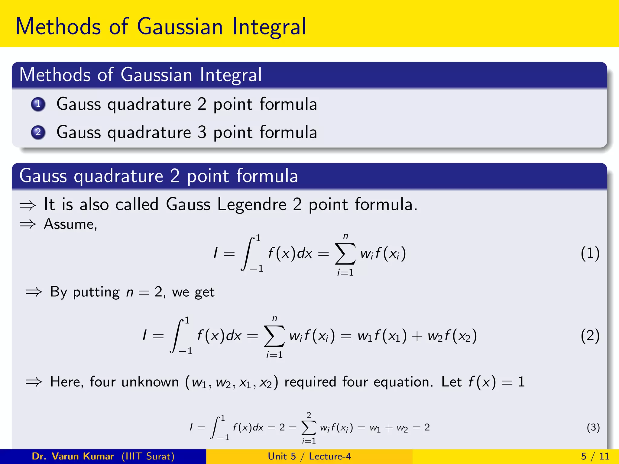 Methods of Gaussian Integral
Methods of Gaussian Integral
1 Gauss quadrature 2 point formula
2 Gauss quadrature 3 point formula
Gauss quadrature 2 point formula
⇒ It is also called Gauss Legendre 2 point formula.
⇒ Assume,
I =
Z 1
−1
f (x)dx =
n
X
i=1
wi f (xi ) (1)
⇒ By putting n = 2, we get
I =
Z 1
−1
f (x)dx =
n
X
i=1
wi f (xi ) = w1f (x1) + w2f (x2) (2)
⇒ Here, four unknown (w1, w2, x1, x2) required four equation. Let f (x) = 1
I =
Z 1
−1
f (x)dx = 2 =
2
X
i=1
wi f (xi ) = w1 + w2 = 2 (3)
Dr. Varun Kumar (IIIT Surat) Unit 5 / Lecture-4 5 / 11
 