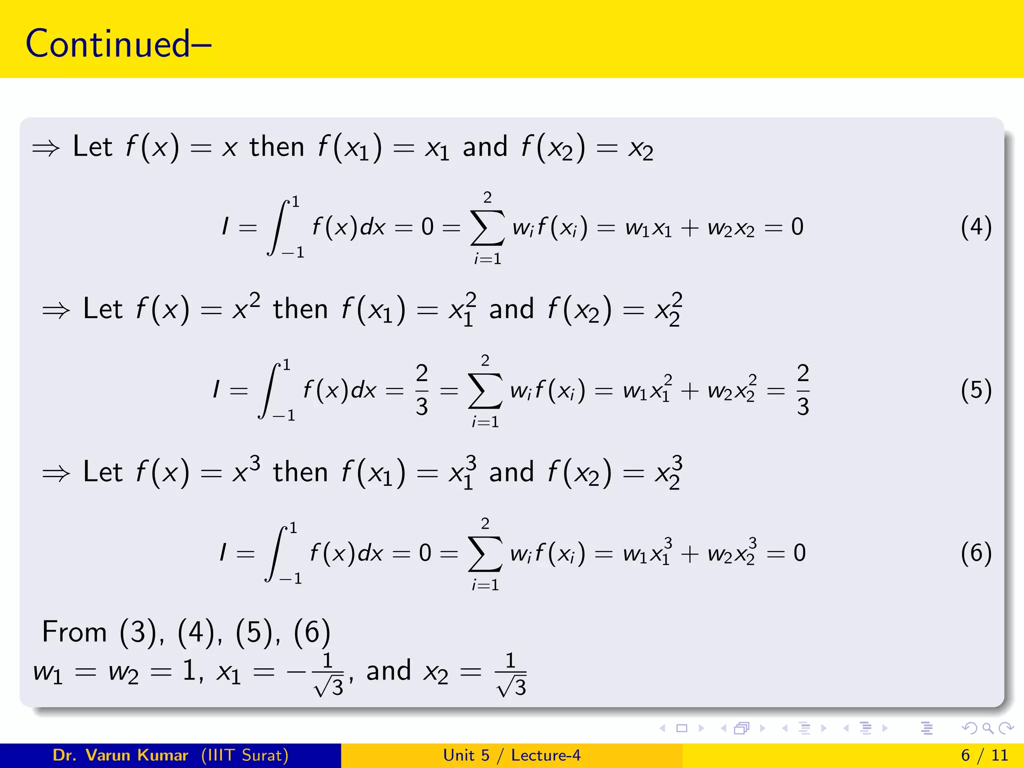 Continued–
⇒ Let f (x) = x then f (x1) = x1 and f (x2) = x2
I =
Z 1
−1
f (x)dx = 0 =
2
X
i=1
wi f (xi ) = w1x1 + w2x2 = 0 (4)
⇒ Let f (x) = x2 then f (x1) = x2
1 and f (x2) = x2
2
I =
Z 1
−1
f (x)dx =
2
3
=
2
X
i=1
wi f (xi ) = w1x2
1 + w2x2
2 =
2
3
(5)
⇒ Let f (x) = x3 then f (x1) = x3
1 and f (x2) = x3
2
I =
Z 1
−1
f (x)dx = 0 =
2
X
i=1
wi f (xi ) = w1x3
1 + w2x3
2 = 0 (6)
From (3), (4), (5), (6)
w1 = w2 = 1, x1 = − 1
√
3
, and x2 = 1
√
3
Dr. Varun Kumar (IIIT Surat) Unit 5 / Lecture-4 6 / 11
 
