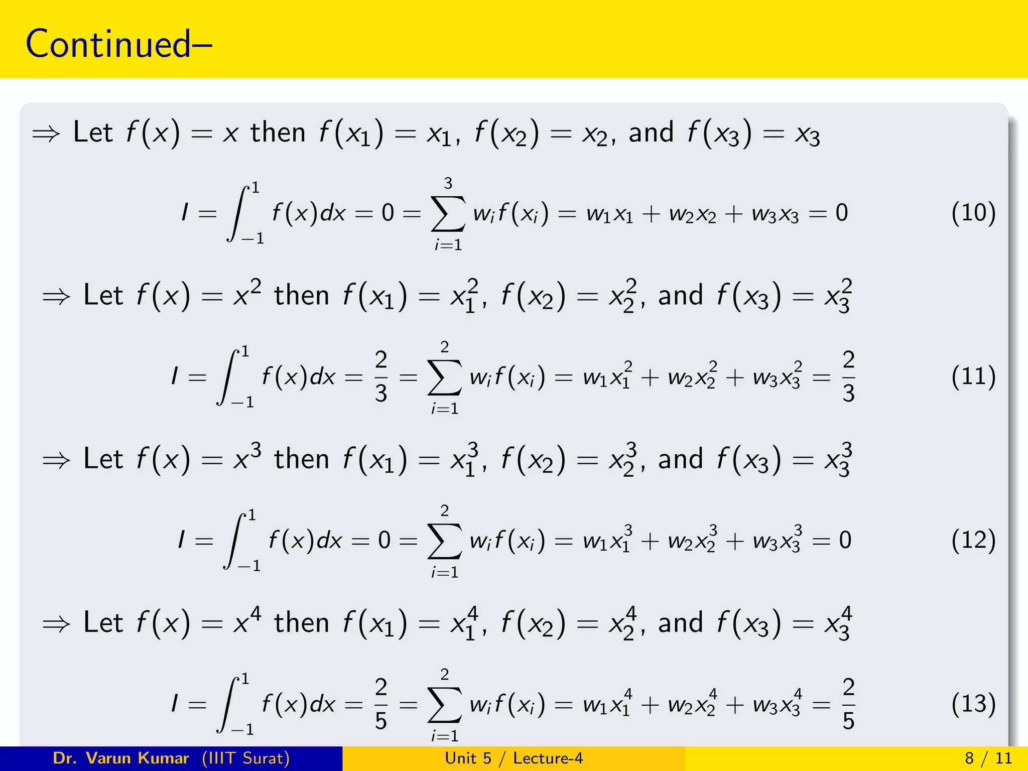 Continued–
⇒ Let f (x) = x then f (x1) = x1, f (x2) = x2, and f (x3) = x3
I =
Z 1
−1
f (x)dx = 0 =
3
X
i=1
wi f (xi ) = w1x1 + w2x2 + w3x3 = 0 (10)
⇒ Let f (x) = x2 then f (x1) = x2
1 , f (x2) = x2
2 , and f (x3) = x2
3
I =
Z 1
−1
f (x)dx =
2
3
=
2
X
i=1
wi f (xi ) = w1x2
1 + w2x2
2 + w3x2
3 =
2
3
(11)
⇒ Let f (x) = x3 then f (x1) = x3
1 , f (x2) = x3
2 , and f (x3) = x3
3
I =
Z 1
−1
f (x)dx = 0 =
2
X
i=1
wi f (xi ) = w1x3
1 + w2x3
2 + w3x3
3 = 0 (12)
⇒ Let f (x) = x4 then f (x1) = x4
1 , f (x2) = x4
2 , and f (x3) = x4
3
I =
Z 1
−1
f (x)dx =
2
5
=
2
X
i=1
wi f (xi ) = w1x4
1 + w2x4
2 + w3x4
3 =
2
5
(13)
Dr. Varun Kumar (IIIT Surat) Unit 5 / Lecture-4 8 / 11
 