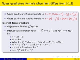 Gauss quadrature formula when limit differs from [-1,1]
♦ Gauss quadrature 2-point formula ⇒ I =
R 1
−1
f (x)dx = f

− 1
√
3

+ f

1
√
3

♦ Gauss quadrature 3-point formula ⇒ I = 5
9
f

−
q
3
5

+ 8
9
f (0) + 5
9
f
q
3
5

Interval Transformation:
⇒ Objective→ To find
R b
a f (x)dx
⇒ Interval transformation refers →
R b
a ⇐⇒
R 1
−1 and f (x) ⇐⇒ f (z)
Let
x = Az + B
dx = Adz
When I =
R b
a
f (x)dx =
R 1
−1
Af (z)dz = A
Pn
i=1 wi f (zi )
At x = a → z = −1 and x = b → z = 1
a = −A + B and b = A + B
A = b−a
2 and B = a+b
2
Dr. Varun Kumar (IIIT Surat) Unit 5 / Lecture-4 10 / 11
 