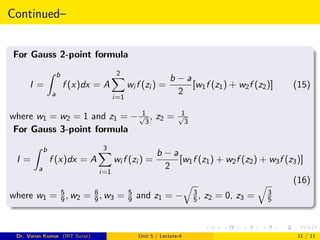 Continued–
For Gauss 2-point formula
I =
Z b
a
f (x)dx = A
2
X
i=1
wi f (zi ) =
b − a
2
[w1f (z1) + w2f (z2)] (15)
where w1 = w2 = 1 and z1 = − 1
√
3
, z2 = 1
√
3
For Gauss 3-point formula
I =
Z b
a
f (x)dx = A
3
X
i=1
wi f (zi ) =
b − a
2
[w1f (z1) + w2f (z2) + w3f (z3)]
(16)
where w1 = 5
9, w2 = 8
9, w3 = 5
9 and z1 = −
q
3
5, z2 = 0, z3 =
q
3
5
Dr. Varun Kumar (IIIT Surat) Unit 5 / Lecture-4 11 / 11
 