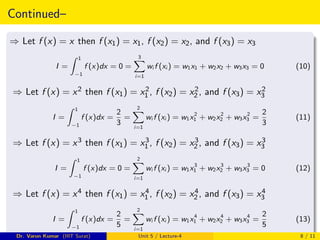 Continued–
⇒ Let f (x) = x then f (x1) = x1, f (x2) = x2, and f (x3) = x3
I =
Z 1
−1
f (x)dx = 0 =
3
X
i=1
wi f (xi ) = w1x1 + w2x2 + w3x3 = 0 (10)
⇒ Let f (x) = x2 then f (x1) = x2
1 , f (x2) = x2
2 , and f (x3) = x2
3
I =
Z 1
−1
f (x)dx =
2
3
=
2
X
i=1
wi f (xi ) = w1x2
1 + w2x2
2 + w3x2
3 =
2
3
(11)
⇒ Let f (x) = x3 then f (x1) = x3
1 , f (x2) = x3
2 , and f (x3) = x3
3
I =
Z 1
−1
f (x)dx = 0 =
2
X
i=1
wi f (xi ) = w1x3
1 + w2x3
2 + w3x3
3 = 0 (12)
⇒ Let f (x) = x4 then f (x1) = x4
1 , f (x2) = x4
2 , and f (x3) = x4
3
I =
Z 1
−1
f (x)dx =
2
5
=
2
X
i=1
wi f (xi ) = w1x4
1 + w2x4
2 + w3x4
3 =
2
5
(13)
Dr. Varun Kumar (IIIT Surat) Unit 5 / Lecture-4 8 / 11
 