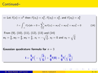 Continued–
⇒ Let f (x) = x5 then f (x1) = x5
1 , f (x2) = x5
2 , and f (x3) = x5
3
I =
Z 1
−1
f (x)dx = 0 =
2
X
i=1
wi f (xi ) = w1x5
1 + w2x5
2 + w3x5
3 = 0 (14)
From (9), (10), (11), (12), (13) and (14)
w1 = 5
9, w2 = 8
9, w3 = 5
9, x1 = −
q
3
5, x2 = 0 and x3 =
q
3
5
Gaussian quadrature formula for n = 3
I =
5
9
f

−
r
3
5

+
8
9
f(0) +
5
9
f
r
3
5

Dr. Varun Kumar (IIIT Surat) Unit 5 / Lecture-4 9 / 11
 