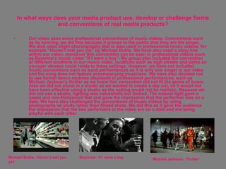 In what ways does your media product use, develop or challenge forms and conventions of real media products? Our video uses some professional conventions of music videos. Conventions such as lip syncing, we did this because it proves to the public that they are the singer. We also used slight choreography that is also used in professional music videos, for example “Haven’t met you yet” by Michael Buble. We have also used a story line within our video; moreover this convention can be seen in professional videos such as Beyonce’s music video “If I were a boy”. My group also included the convention of different locations in our music video, locations such as high streets and parks so younger viewers could relate to these settings. However, we have not included music conventions such as band performances as it is only one singer in our video and the song does not feature accompanying musicians. We have also decided not to use formal dance routines displayed in professional performances, such as Michael Jackson’s thriller as we knew this convention did not fit the genre of music. Also we did not shoot in a studio as we wanted to create a day out, so it would not have been effective using a studio as the setting would not be realistic. Because we did not use a studio, lighting was naturalistic but limited. The natural light gave a sweet and non-Hollywood feel and gave the impression that the performer was on a date. We have also challenged the conventions of music videos by using photographs as shots rather then filmed shots. We did this as it gave the audience the impression that the two performers in the video are on a date and are being playful with each other.  Michael Buble- ‘Haven’t met you yet’ Beyonce- ‘If I were a boy Michael Jackson- ‘Thriller’ 