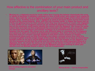 How effective is the combination of your main product and ancillary texts? Moving on, a digipack would be made rather then having the listener downloads the song or album is because it satisfies customers or fans of that artist, who collect hard copies of music. Also with the use of a digipack, it gives a professional image of the artist which the listener buys. Another reason why a digipack is used is because it gets across their sense of style to the viewer/listener. Also, with the info booklet inside, it makes the buyer feel as if they are getting more for their money when they buy hard copies of music. Our digipack is very similar to our magazine advert as we wanted to display a connection between the two so the audience could easily identify the advert with the digipack. We chose the same colour font and style as this emphasised the connection between the two products. Also we used the same locations and similar locations as it complimented the connection between the two again. We chose not to use different ideas or concepts for the digipack and advert as when we looked at professional examples, they their products seemed to have this flow of a chosen concept whether it was their colour scheme or images, professional ideas such as Ellie Goulding’s new album concept where they have this concept of glitter and the single image of the artist. We decided no to have an information booklet inside as we felt it would distract the buyer from the images on the digipack, we did this because we felt that the artist and the music was the most important thing as a digipack. Also, we chose for some of our images to be shown in black and white as we thought this would add a classier feel to the digipack and when looking at other jazz albums such as Michael Buble’s album ‘Call me irresponsible’.  Ellie Goulding magazine and advert concept  Michael Buble – ‘Call me irresponsible 