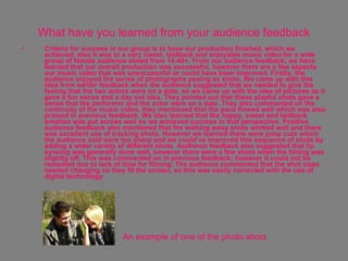 What have you learned from your audience feedback Criteria for success in our group is to have our production finished, which we achieved, also it was to a very sweet, laidback and enjoyable music video for a wide group of female audience aimed from 14-40+. From our audience feedback; we have learned that our overall production was successful, however there are a few aspects our music video that was unsuccessful or could have been improved. Firstly, the audience enjoyed the series of photographs posing as shots. We came up with this idea from earlier feedback when the audience suggested that we needed to give the feeling that the two actors were on a date, so we came up with the idea of pictures as it gave a fun sense and a day out idea. They pointed out that these playful shots gave a sense that the performer and the actor were on a date. They also commented on the continuity of the music video, they mentioned that the pace flowed well which was also praised in previous feedback. We also learned that the happy, sweet and laidback emotion was put across well so we achieved success in that perspective. Positive audience feedback also mentioned that the walking away shots worked well and there was excellent use of tracking shots. However we learned there were jump cuts which the audience said were too sharp and we could’ve improved this sequence of shots by adding a wider variety of different shots. Audience feedback also suggested that lip syncing was generally done well, however there were a few shots when the timing was slightly off. This was commented on in previous feedback; however it could not be remedied due to lack of time for filming. The audience commented that the shot sizes needed changing so they fit the screen, so this was easily corrected with the use of digital technology.  An example of one of the photo shots 