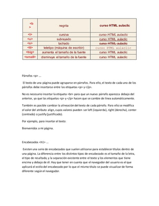 <b
>
negrita curso HTML aulaclic
<i> cursiva curso HTML aulaclic
<u> subrayado curso HTML aulaclic
<s> tachado curso HTML aulaclic
<tt> teletipo (máquina de escribir) curso HTML aulaclic
<big> aumenta el tamaño de la fuente curso HTML aulaclic
<small> disminuye el tamaño de la fuente curso HTML aulaclic
Párrafos <p> ...
El texto de una página puede agruparse en párrafos. Para ello, el texto de cada uno de los
párrafos debe insertarse entre las etiquetas <p> y </p>.
No es necesario insertar la etiqueta <br> para que un nuevo párrafo aparezca debajo del
anterior, ya que las etiquetas <p> y </p> hacen que se cambie de línea automáticamente.
También es posible cambiar la alineación del texto de cada párrafo. Para ello se modifica
el valor del atributo align, cuyos valores pueden ser left (izquierda), right (derecha), center
(centrado) o justify (justificado).
Por ejemplo, para insertar el texto:
Bienvenidos a mi página.
Encabezados <h1> ...
Existen una serie de encabezados que suelen utilizarse para establecer títulos dentro de
una página. La diferencia entre los distintos tipos de encabezado es el tamaño de la letra,
el tipo de resaltado, y la separación existente entre el texto y los elementos que tiene
encima y debajo de él. Hay que tener en cuanta que el navegador del usuario es el que
aplicará el estilo del encabezado por lo que el mismo título se puede visualizar de forma
diferente según el navegador.
 