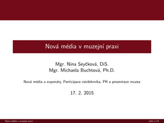 Nov´a m´edia v muzejn´ı praxi
Mgr. Nina Seyˇckov´a, DiS.
Mgr. Michaela Buchtov´a, Ph.D.
Nov´a m´edia a expon´aty, Participace n´avˇstˇevn´ıka, PR a prezentace muzea
17. 2. 2015
Nov´a m´edia v muzejn´ı praxi slide 1/15
 