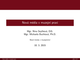 Nov´a m´edia v muzejn´ı praxi
Mgr. Nina Seyˇckov´a, DiS.
Mgr. Michaela Buchtov´a, Ph.D.
Nov´e trendy v muzejnictv´ı
10. 3. 2015
Nov´a m´edia v muzejn´ı praxi slide 1/12
 