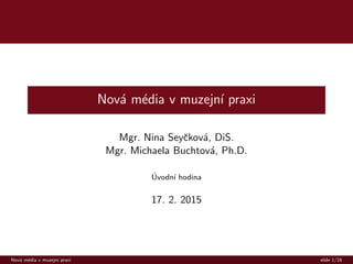 Nov´a m´edia v muzejn´ı praxi
Mgr. Nina Seyˇckov´a, DiS.
Mgr. Michaela Buchtov´a, Ph.D.
´Uvodn´ı hodina
17. 2. 2015
Nov´a m´edia v muzejn´ı praxi slide 1/16
 