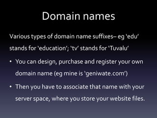 Domain names
Various types of domain name suffixes– eg ‘edu’
stands for ‘education’; ‘tv’ stands for ‘Tuvalu’
• You can design, purchase and register your own
domain name (eg mine is ‘geniwate.com’)
• Then you have to associate that name with your
server space, where you store your website files.
 