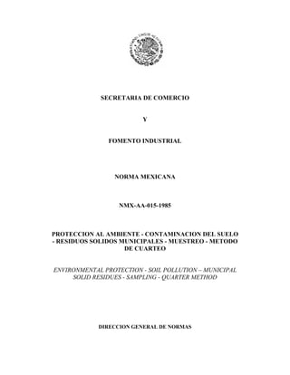 SECRETARIA DE COMERCIO
Y
FOMENTO INDUSTRIAL
NORMA MEXICANA
NMX-AA-015-1985
PROTECCION AL AMBIENTE - CONTAMINACION DEL SUELO
- RESIDUOS SOLIDOS MUNICIPALES - MUESTREO - METODO
DE CUARTEO
ENVIRONMENTAL PROTECTION - SOIL POLLUTION – MUNICIPAL
SOLID RESIDUES - SAMPLING - QUARTER METHOD
DIRECCION GENERAL DE NORMAS
 