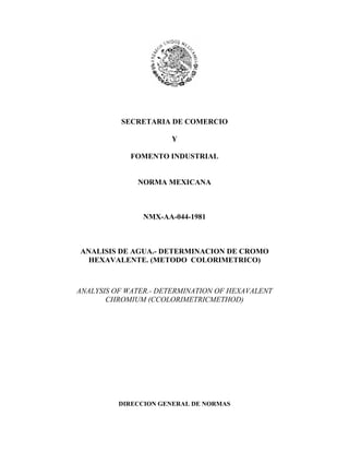 SECRETARIA DE COMERCIO
Y
FOMENTO INDUSTRIAL
NORMA MEXICANA

NMX-AA-044-1981

ANALISIS DE AGUA.- DETERMINACION DE CROMO
HEXAVALENTE. (METODO COLORIMETRICO)

ANALYSIS OF WATER.- DETERMINATION OF HEXAVALENT
CHROMIUM (CCOLORIMETRICMETHOD)

DIRECCION GENERAL DE NORMAS

 