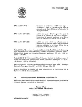 NMX-AA-044-SCFI-2001
16/16
SECRETARÍA DE
ECONOMÍA
NMX-AA-089/1-1986 Protección al ambiente - Calidad del agua -
Vocabulario - Parte 1. Declaratoria de vigencia
publicada en el Diario Oficial de la Federación el
15 de julio de 1986.
NMX-AA-115-SCFI-2001 Análisis de agua - Criterios generales para el
control de la calidad de resultados analíticos.
Declaratoria de vigencia publicada en el Diario
Oficial de la Federación el 17 de abril de 2001.
NMX-AA-116-SCFI-2001 Análisis de agua - Guía de solicitud para la
presentación de métodos alternos. Declaratoria de
vigencia publicada en el Diario Oficial de la
Federación el 17 de abril de 2001.
Method 7196A, “Choromium, Hexavalent (Colorimetric)”, Test Methods for Evaluating
Solid Waste Physical/Chemical Methods, SW-846, Environmental Protection Agency,
Office of Solid Waste and Emergency Response, Washington, DC, U.S., 1992, pp.
7196A-1 a 7196A-6.
Method 3500-Cr D, "Colorimetric Method”, Standard Methods for the Examination of
Water and Wastewater, America Public Health Association, Washington, DC 20005,
19th Edition., 1995, pp. 3-59 a 3-60.
Method D-1687-92, ”Standard Test Methods for Chromium in Water, 1994”, “American
Society for Testing and Materials”, vol. 11.01, 1994, pp. 492 a 494
Criterios Ecológicos de Calidad del Agua publicados en el Diario Oficial de la
Federación el 13 de diciembre de 1989.
15 CONCORDANCIA CON NORMAS INTERNACIONALES
Esta norma mexicana no es equivalente a ninguna norma internacional por no existir
referencia alguna al momento de su elaboración.
México, D.F., a
DIRECTOR GENERAL DE NORMAS
MIGUEL AGUILAR ROMO
JADS/AFO/DLR/MRG
 