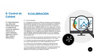 8- Control de
Calidad
8.1 Cada laboratorio
que utilice este
método debe operar
un programa de
control de calidad en
referencia a la
norma mexicana
NMX-AA115-SCFI-
2001 (véase 3
Referencias).
9.1 Curva de calibración
9.1.1 Empleando la disolución de referencia de trabajo de cromo hexavalente
de concentración de masa γ(Cr+6) = 5 mg/L de Cr+6 (véase 6.17) preparar las
disoluciones de calibración en el intervalo de concentración de masa de 0,1
mg/L a 1,0 mg/L Cr6+. Por ejemplo, medir 2 mL, 5 mL, 10 mL, 15 mL y 20 mL,
llevar al aforo de 100 mL. Ajustar el pH entre 9,3 y 9,7 adicionando 1 mL de la
disolución buffer (véase 6.12) más 0,6 mL de la disolución de hidróxido sodio 5
mol/L (véase 6.10) ó 1 mol/L (véase 6.11). Posteriormente ajustar a pH de 2,0
± 0,5 agregando 0,25 mL (5 gotas) de ácido fosfórico (véase 6.6) y de acuerdo
al pH del estándar, utilizar ácido sulfúrico (véase 6.3, 6.4 y 6.5), finalmente,
seguir el procedimiento que se describe para las muestras para el desarrollo
de color (véase 10.4).
Para curva de calibración con intervalo de concentración de masa de 0,1 mg/L
a 1,0 mg/L de Cr+6, utilizar celdas de paso óptico de luz de 1 cm o mayor.
9.1.2 Transferir una alícuota de cada disolución de referencia a la celda de 1
cm o mayor de paso óptico de luz y medir su absorbancia a 540 nm.
9.1.3 Construir una curva de calibración, graficando la absorbancia leída
contra la concentración de masa de cromo hexavalente en mg/L de Cr+6.
9.1.4 Para compensar las posibles pérdidas de Cr+6 durante las operaciones
analíticas se debe seguir el mismo procedimiento a las disoluciones de
referencia de Cr+6 que el que se realiza a la muestra. 11
9-CALIBRACIÓN
 