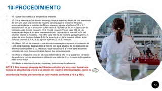 10-PROCEDIMIENTO
12
￮ 10.1 Llevar las muestras a temperatura ambiente.
￮ 10.2 Si la muestra no fue filtrada en campo, filtrar la muestra a través de una membrana
de 0,45 µm. Usar una porción de muestra para enjuagar la unidad de filtración,
entonces recolectar el volumen de filtrado requerido. Ajustar el pH entre 9,3 y 9,7
adicionando 1 mL de la disolución buffer (véase 6.12) más 0,6 mL de la disolución de
hidróxido sodio 5 mol/L (véase 6.10) ó 1 mol/L (véase 6.11) por cada 100 mL de
muestra para llegar al pH en el intervalo indicado, (nunca diluir a más del 10 % del
volumen total de la muestra). 10.3 Por cada 100 mL de muestra, agregar 0,25 mL (5
gotas) de ácido fosfórico (véase 6.6). De acuerdo al pH de la muestra, utilizar ácido
sulfúrico (véase 6.3, 6.4 y 6.5), ajustar a pH de 2,0 ± 0,5 y mezclar.
￮ 10.4 Medir 100 mL de muestra o una alícuota conveniente de acuerdo al contenido de
Cr+6 en la muestra y llevar al aforo a 100 mL con agua, añadir 2 mL de disolución de
difenilcarbazida (véase 6.15), mezclar y dejar reposar de 5 a 10 min para desarrollo
completo del color, transcurrido éste tiempo, leer inmediatamente.
￮ 10.5 Fijar la longitud de onda en el espectrofotómetro a 540 nm y ajustar con el blanco
de reactivos a cero de absorbancia utilizando una celda de 1 cm o mayor de longitud de
paso óptico de luz.
￮ 10.6 Medir la absorbancia de las muestras y disoluciones de referencia.
NOTA 3 Si la muestra después de filtrada esta turbia y/o con color, tomar una
lectura de absorbancia previa a la adición del reactivo difenilcarbazida, restar la
absorbancia medida previamente al valor medido conforme a 10.4. y 10.5.
 