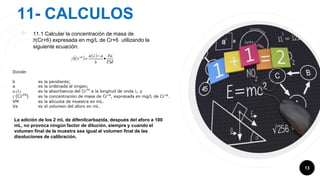 11- CALCULOS
￮ 11.1 Calcular la concentración de masa de
Ỿ(Cr+6) expresada en mg/L de Cr+6 utilizando la
siguiente ecuación:
13
La adición de los 2 mL de difenilcarbazida, después del aforo a 100
mL, no provoca ningún factor de dilución, siempre y cuando el
volumen final de la muestra sea igual al volumen final de las
disoluciones de calibración.
 