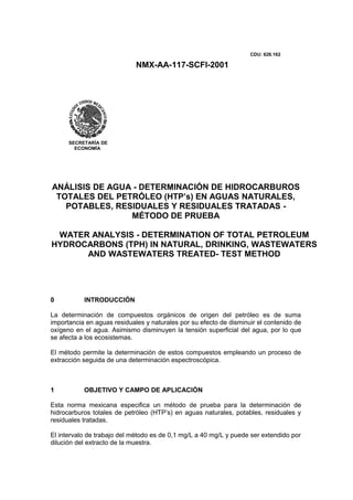 NMX-AA-117-SCFI-2001
CDU: 628.162
ANÁLISIS DE AGUA - DETERMINACIÓN DE HIDROCARBUROS
TOTALES DEL PETRÓLEO (HTP’s) EN AGUAS NATURALES,
POTABLES, RESIDUALES Y RESIDUALES TRATADAS -
MÉTODO DE PRUEBA
WATER ANALYSIS - DETERMINATION OF TOTAL PETROLEUM
HYDROCARBONS (TPH) IN NATURAL, DRINKING, WASTEWATERS
AND WASTEWATERS TREATED- TEST METHOD
0 INTRODUCCIÓN
La determinación de compuestos orgánicos de origen del petróleo es de suma
importancia en aguas residuales y naturales por su efecto de disminuir el contenido de
oxígeno en el agua. Asimismo disminuyen la tensión superficial del agua, por lo que
se afecta a los ecosistemas.
El método permite la determinación de estos compuestos empleando un proceso de
extracción seguida de una determinación espectroscópica.
1 OBJETIVO Y CAMPO DE APLICACIÓN
Esta norma mexicana especifica un método de prueba para la determinación de
hidrocarburos totales de petróleo (HTP’s) en aguas naturales, potables, residuales y
residuales tratadas.
El intervalo de trabajo del método es de 0,1 mg/L a 40 mg/L y puede ser extendido por
dilución del extracto de la muestra.
SECRETARÍA DE
ECONOMÍA
 