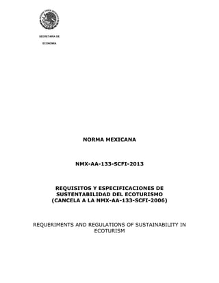 SECRETARÍA DE
ECONOMÍA
NORMA MEXICANA
NMX-AA-133-SCFI-2013
REQUISITOS Y ESPECIFICACIONES DE
SUSTENTABILIDAD DEL ECOTURISMO
(CANCELA A LA NMX-AA-133-SCFI-2006)
REQUERIMENTS AND REGULATIONS OF SUSTAINABILITY IN
ECOTURISM
 