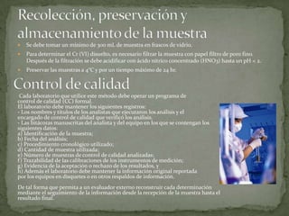   Se debe tomar un mínimo de 300 mL de muestra en frascos de vidrio.
   Para determinar el Cr (VI) disuelto, es necesario filtrar la muestra con papel filtro de poro fino.
    Después de la filtración se debe acidificar con ácido nítrico concentrado (HNO3) hasta un pH < 2.
   Preservar las muestras a 4°C y por un tiempo máximo de 24 hr.



 Cada laboratorio que utilice este método debe operar un programa de
control de calidad (CC) formal.
El laboratorio debe mantener los siguientes registros:
- Los nombres y títulos de los analistas que ejecutaron los análisis y el
encargado de control de calidad que verificó los análisis.
- Las bitácoras manuscritas del analista y del equipo en los que se contengan los
siguientes datos:
a) Identificación de la muestra;
b) Fecha del análisis;
c) Procedimiento cronológico utilizado;
d) Cantidad de muestra utilizada;
e) Número de muestras de control de calidad analizadas;
f) Trazabilidad de las calibraciones de los instrumentos de medición;
g) Evidencia de la aceptación o rechazo de los resultados, y
h) Además el laboratorio debe mantener la información original reportada
por los equipos en disquetes o en otros respaldos de información.
De tal forma que permita a un evaluador externo reconstruir cada determinación
mediante el seguimiento de la información desde la recepción de la muestra hasta el
resultado final.
 
