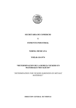 SECRETARIA DE COMERCIO
Y
FOMENTO INDUSTRIAL
NORMA MEXICANA
NMX-B-118-1974
“DETERMINACION DE LA DUREZA VICKERS EN
MATERIALES METALICOS”
“DETERMINATION FOR VICKERS HARDNESS ON METALIC
MATERIALS”
DIRECCION GENERAL DE NORMAS
 