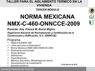 Comisión Nacional de Vivienda
TALLER PARA EL AISLAMIENTO TÉRMICO EN LA
VIVIENDA
TERCER MÓDULO
NORMA MEXICANA
NMX-C-460-ONNCCE-2009
Ponente: Arq. Franco M. Bucio Mújica.
Organismo Nacional de Normalización y Certificación de la
Construcción y Edificación, S.C. (ONNCCE)
Programa:
 NOM-018-ENER-1997
 ¿Para qué sirve el aislamiento?
 Norma Mexicana NMX-C460-ONNCCE-2009
 Aislamiento estructurado
 Zonas térmicas
 Definiciones
 Especificaciones
 Memoria descriptiva, Metodología de cálculo
 Documentación de cumplimiento
 Ejemplos prácticos
10 de febrero de 2010
 