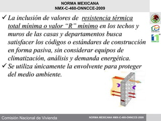 Comisión Nacional de Vivienda
La inclusión de valores de resistencia térmica
total mínima o valor “R” mínimo en los techos y
muros de las casas y departamentos busca
satisfacer los códigos o estándares de construcción
en forma pasiva, sin considerar equipos de
climatización, análisis y demanda energética.
Se utiliza únicamente la envolvente para proteger
del medio ambiente.
NORMA MEXICANA NMX-C-460-ONNCCE-2009
NORMA MEXICANA
NMX-C-460-ONNCCE-2009
 