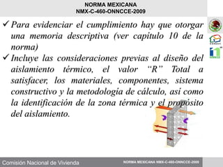 Comisión Nacional de Vivienda NORMA MEXICANA NMX-C-460-ONNCCE-2009
NORMA MEXICANA
NMX-C-460-ONNCCE-2009
Para evidenciar el cumplimiento hay que otorgar
una memoria descriptiva (ver capítulo 10 de la
norma)
Incluye las consideraciones previas al diseño del
aislamiento térmico, el valor “R” Total a
satisfacer, los materiales, componentes, sistema
constructivo y la metodología de cálculo, así como
la identificación de la zona térmica y el propósito
del aislamiento.
 