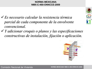 Comisión Nacional de Vivienda
Es necesario calcular la resistencia térmica
parcial de cada componente de la envolvente
convencional.
Y adicionar croquis o planos y las especificaciones
constructivas de instalación, fijación o aplicación.
NORMA MEXICANA NMX-C-460-ONNCCE-2009
NORMA MEXICANA
NMX-C-460-ONNCCE-2009
 