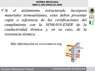 Comisión Nacional de Vivienda
Si el aislamiento estructurado incorpora
materiales termoaislantes, estos deben presentar
copia o referencia de las certificaciones del
cumplimiento con la NOM-018-ENER de la
conductividad térmica y, en su caso, de la
resistencia térmica.
Más información en www.onncce.org.mx
NORMA MEXICANA NMX-C-460-ONNCCE-2009
NORMA MEXICANA
NMX-C-460-ONNCCE-2009
 