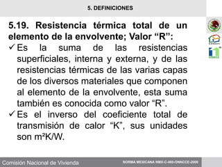 Comisión Nacional de Vivienda
5.19. Resistencia térmica total de un
elemento de la envolvente; Valor “R”:
Es la suma de las resistencias
superficiales, interna y externa, y de las
resistencias térmicas de las varias capas
de los diversos materiales que componen
al elemento de la envolvente, esta suma
también es conocida como valor “R”.
Es el inverso del coeficiente total de
transmisión de calor “K”, sus unidades
son m²K/W.
NORMA MEXICANA NMX-C-460-ONNCCE-2009
5. DEFINICIONES
 