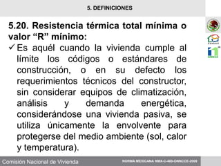 Comisión Nacional de Vivienda
5.20. Resistencia térmica total mínima o
valor “R” mínimo:
Es aquél cuando la vivienda cumple al
límite los códigos o estándares de
construcción, o en su defecto los
requerimientos técnicos del constructor,
sin considerar equipos de climatización,
análisis y demanda energética,
considerándose una vivienda pasiva, se
utiliza únicamente la envolvente para
protegerse del medio ambiente (sol, calor
y temperatura).
NORMA MEXICANA NMX-C-460-ONNCCE-2009
5. DEFINICIONES
 
