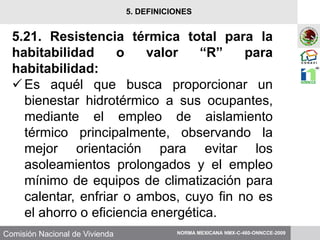 Comisión Nacional de Vivienda
5.21. Resistencia térmica total para la
habitabilidad o valor “R” para
habitabilidad:
Es aquél que busca proporcionar un
bienestar hidrotérmico a sus ocupantes,
mediante el empleo de aislamiento
térmico principalmente, observando la
mejor orientación para evitar los
asoleamientos prolongados y el empleo
mínimo de equipos de climatización para
calentar, enfriar o ambos, cuyo fin no es
el ahorro o eficiencia energética.
NORMA MEXICANA NMX-C-460-ONNCCE-2009
5. DEFINICIONES
 