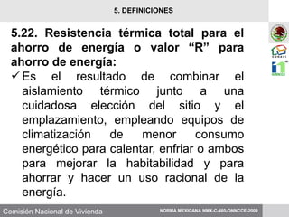 Comisión Nacional de Vivienda
5.22. Resistencia térmica total para el
ahorro de energía o valor “R” para
ahorro de energía:
Es el resultado de combinar el
aislamiento térmico junto a una
cuidadosa elección del sitio y el
emplazamiento, empleando equipos de
climatización de menor consumo
energético para calentar, enfriar o ambos
para mejorar la habitabilidad y para
ahorrar y hacer un uso racional de la
energía.
NORMA MEXICANA NMX-C-460-ONNCCE-2009
5. DEFINICIONES
 
