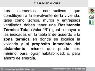 Comisión Nacional de Vivienda
Los elementos constructivos que
constituyen a la envolvente de la vivienda,
tales como techos, muros y entrepisos
ventilados deben tener una Resistencia
Térmica Total (Valor “R”) igual o mayor a
las indicadas en la tabla 2 de acuerdo a la
zona térmica en donde se localice la
vivienda y al propósito inmediato del
aislamiento, mismo que puede ser:
mínimo; para lograr habitabilidad; o, para
ahorro de energía.
NORMA MEXICANA NMX-C-460-ONNCCE-2009
7. ESPECIFICACIONES
 