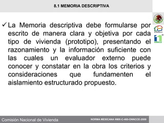 Comisión Nacional de Vivienda
La Memoria descriptiva debe formularse por
escrito de manera clara y objetiva por cada
tipo de vivienda (prototipo), presentando el
razonamiento y la información suficiente con
las cuales un evaluador externo puede
conocer y constatar en la obra los criterios y
consideraciones que fundamenten el
aislamiento estructurado propuesto.
NORMA MEXICANA NMX-C-460-ONNCCE-2009
8.1 MEMORIA DESCRIPTIVA
 