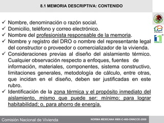 Comisión Nacional de Vivienda
 Nombre, denominación o razón social.
 Domicilio, teléfono y correo electrónico.
 Nombre del profesionista responsable de la memoria.
 Nombre y registro del DRO o nombre del representante legal
del constructor o proveedor o comercializador de la vivienda.
 Consideraciones previas al diseño del aislamiento térmico.
Cualquier observación respecto a enfoques, fuentes de
información, materiales, componentes, sistema constructivo,
limitaciones generales, metodología de cálculo, entre otras,
que incidan en el diseño, deben ser justificadas en este
rubro.
 Identificación de la zona térmica y el propósito inmediato del
aislamiento, mismo que puede ser: mínimo; para lograr
habitabilidad; o, para ahorro de energía.
NORMA MEXICANA NMX-C-460-ONNCCE-2009
8.1 MEMORIA DESCRIPTIVA: CONTENIDO
 