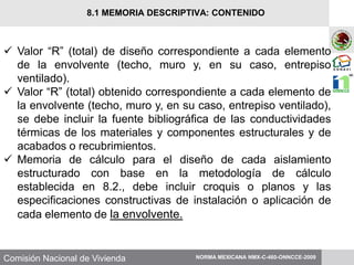 Comisión Nacional de Vivienda
 Valor “R” (total) de diseño correspondiente a cada elemento
de la envolvente (techo, muro y, en su caso, entrepiso
ventilado).
 Valor “R” (total) obtenido correspondiente a cada elemento de
la envolvente (techo, muro y, en su caso, entrepiso ventilado),
se debe incluir la fuente bibliográfica de las conductividades
térmicas de los materiales y componentes estructurales y de
acabados o recubrimientos.
 Memoria de cálculo para el diseño de cada aislamiento
estructurado con base en la metodología de cálculo
establecida en 8.2., debe incluir croquis o planos y las
especificaciones constructivas de instalación o aplicación de
cada elemento de la envolvente.
NORMA MEXICANA NMX-C-460-ONNCCE-2009
8.1 MEMORIA DESCRIPTIVA: CONTENIDO
 