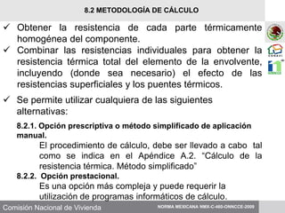 Comisión Nacional de Vivienda
 Obtener la resistencia de cada parte térmicamente
homogénea del componente.
 Combinar las resistencias individuales para obtener la
resistencia térmica total del elemento de la envolvente,
incluyendo (donde sea necesario) el efecto de las
resistencias superficiales y los puentes térmicos.
 Se permite utilizar cualquiera de las siguientes
alternativas:
8.2.1. Opción prescriptiva o método simplificado de aplicación
manual.
El procedimiento de cálculo, debe ser llevado a cabo tal
como se indica en el Apéndice A.2. “Cálculo de la
resistencia térmica. Método simplificado”
8.2.2. Opción prestacional.
Es una opción más compleja y puede requerir la
utilización de programas informáticos de cálculo.
NORMA MEXICANA NMX-C-460-ONNCCE-2009
8.2 METODOLOGÍA DE CÁLCULO
 