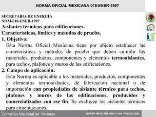 Comisión Nacional de Vivienda
SECRETARIA DE ENERGIA
NOM-018-ENER-1997
Aislantes térmicos para edificaciones.
Características, límites y métodos de prueba.
1. Objetivo:
Esta Norma Oficial Mexicana tiene por objeto establecer las
características y métodos de prueba que deben cumplir los
materiales, productos, componentes y elementos termoaislantes,
para techos, plafones y muros de las edificaciones.
2. Campo de aplicación:
Esta Norma es aplicable a los materiales, productos, componentes
y elementos termoaislantes, de fabricación nacional o de
importación con propiedades de aislante térmico para techos,
plafones y muros de las edificaciones, producidos y
comercializados con ese fin. Se excluyen los aislantes térmicos
para cimentaciones.
NORMA MEXICANA NMX-C-460-ONNCCE-2009
NORMA OFICIAL MEXICANA 018-ENER-1997
 