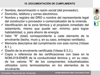Comisión Nacional de Vivienda
 Nombre, denominación o razón social (del proveedor).
 Domicilio, teléfono y correo electrónico.
 Nombre y registro del DRO o nombre del representante legal
del constructor o proveedor o comercializador de la vivienda.
 Identificación de la zona térmica y el propósito inmediato del
aislamiento, mismo que puede ser: mínimo; para lograr
habitabilidad; o, para ahorro de energía.
 Valor “R” (total) correspondiente a cada elemento de la
envolvente (techo, muro y, en su caso, entrepiso ventilado).
 Memoria descriptiva del cumplimiento con esta norma (Véase
8.1.).
 Diseño de la envolvente certificada (Véase 8.3.3.).
 Copia o referencia de las certificaciones con base en la
NOM-019-ENER de la conductividad térmica y, en su caso,
de los valores “R” de los componentes industrializados
utilizados como termoaislantes en los elementos de la
envolvente.
NORMA MEXICANA NMX-C-460-ONNCCE-2009
10. DOCUMENTACIÓN DE CUMPLIMIENTO
 